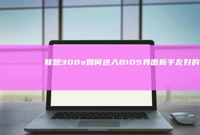 联想300s如何进入BIOS界面：新手友好的操作步骤解析 (联想300s-14isk)