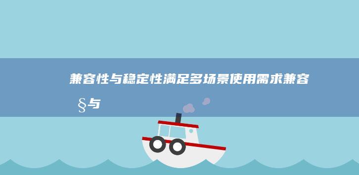 兼容性与稳定性：满足多场景使用需求 (兼容性与稳定性的区别)