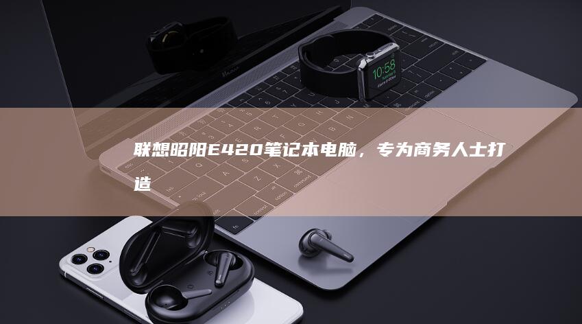 联想昭阳E420笔记本电脑，专为商务人士打造，高效办公codegen的不二之选 (联想昭阳e41-80)