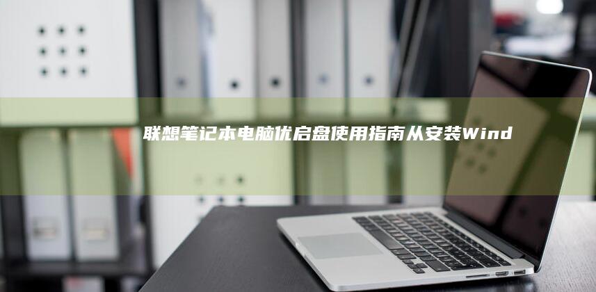 联想笔记本电脑优启盘使用指南：从安装Windows到优化设置，解锁更高效的使用体验 (联想笔记本电脑售后服务电话)