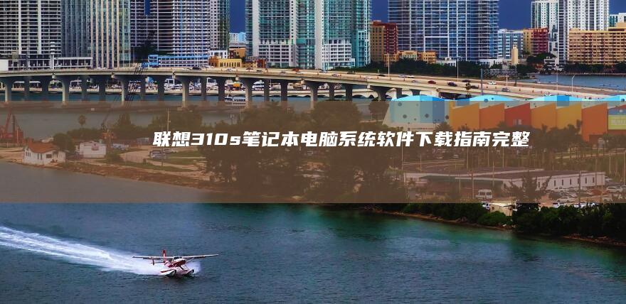 联想310s笔记本电脑系统软件下载指南：完整教程和官方资源 (联想310s笔记本)