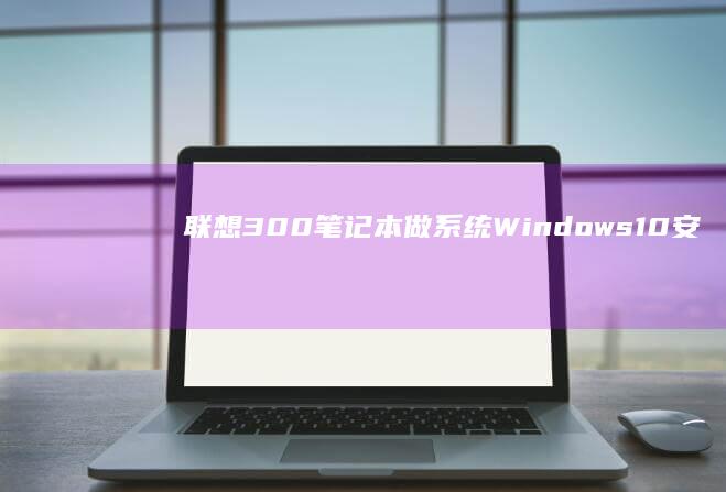联想300笔记本做系统：Windows 10安装与优化详细指南 (联想300笔记本)