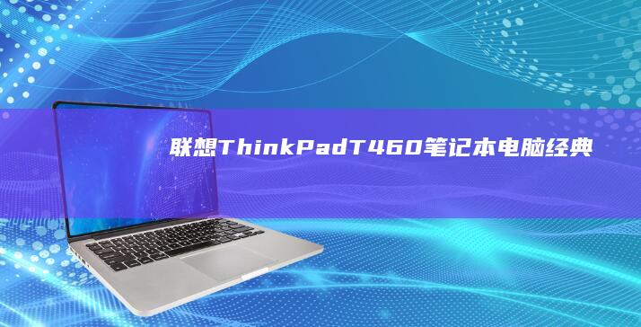 联想ThinkPad T460笔记本电脑：经典商务设计，适合商务人士的耐用与舒适选择 (联想thinkpad)