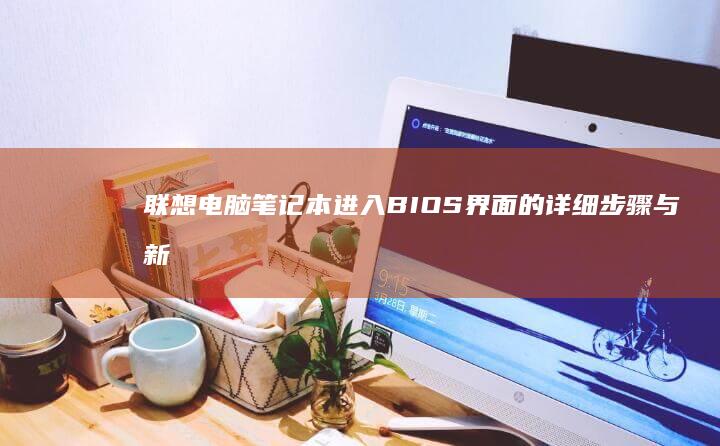联想电脑笔记本进入BIOS界面的详细步骤与新手指南：快速访问和设置硬件配置的简明教程（图文并茂） (联想电脑笔记本)