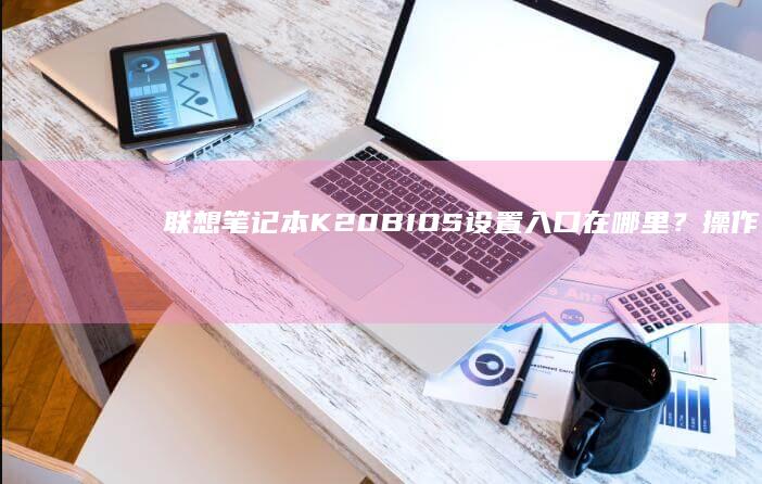 联想笔记本K20 BIOS设置入口在哪里？操作步骤详解 (联想笔记本开不了机怎么办)