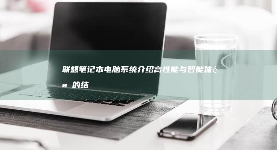 联想笔记本电脑系统介绍：高性能与智能体验的结合之作 (联想笔记本电脑售后维修服务网点)