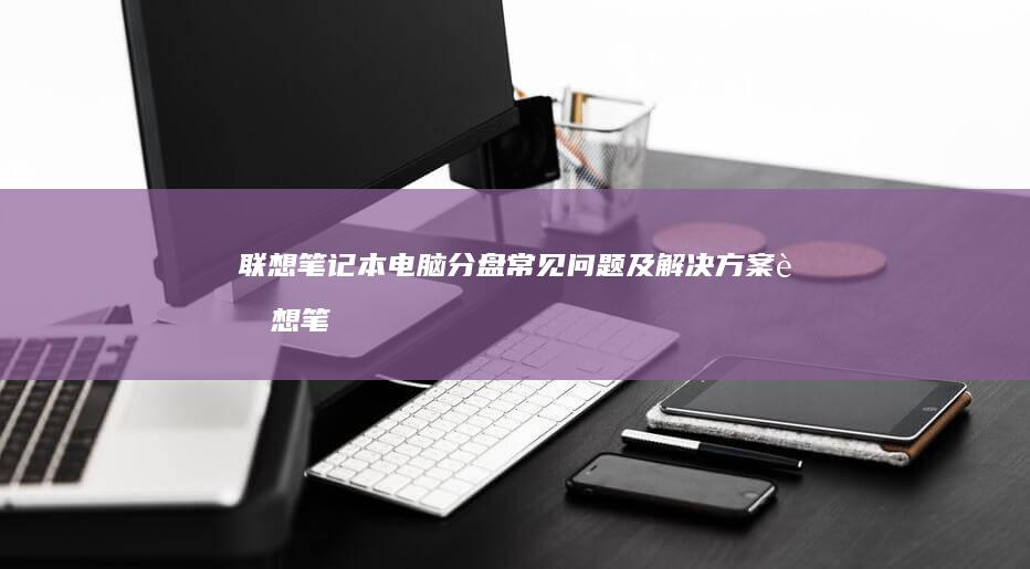 联想笔记本电脑分盘常见问题及解决方案 (联想笔记本电脑售后维修服务网点)