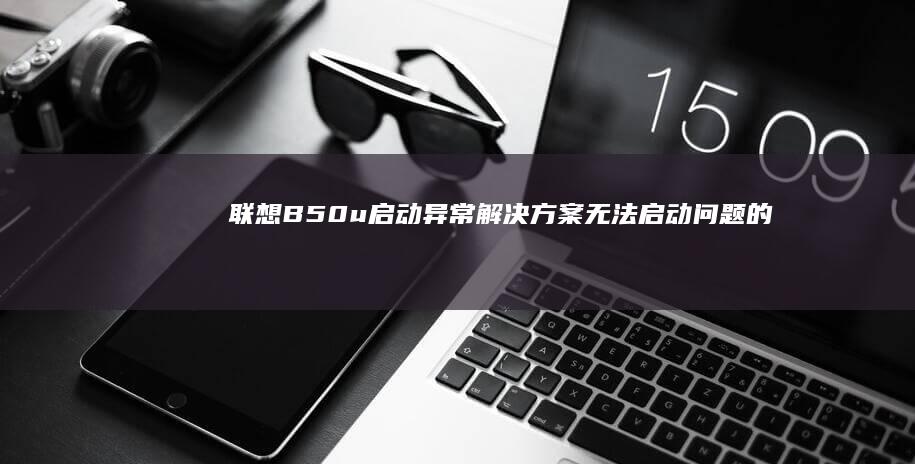 联想B50u启动异常解决方案：无法启动问题的排查与修复 (联想b50u盘启动设置)