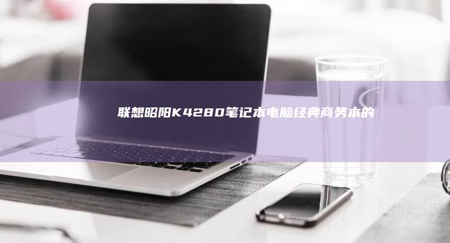 联想昭阳K42-80笔记本电脑：经典商务本的性能与便携完美结合 (联想昭阳k4e-itl)