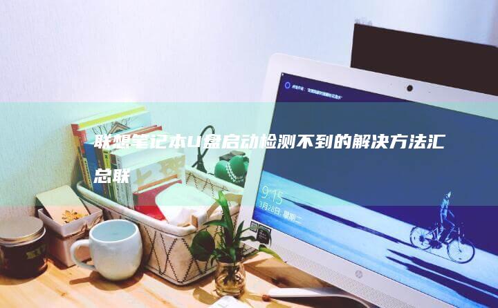 联想笔记本U盘启动检测不到的解决方法汇总 (联想笔记本u盘启动)