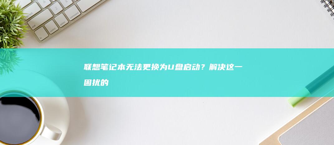 联想笔记本无法更换为U盘启动？解决这一困扰的全面指南 (联想笔记本无法开机)